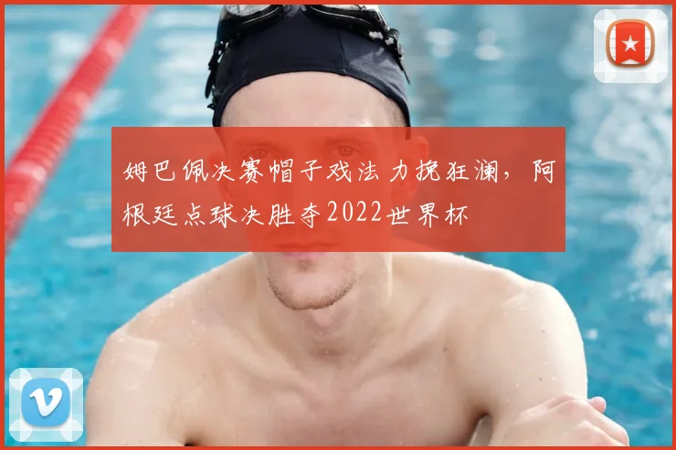 姆巴佩决赛帽子戏法力挽狂澜，阿根廷点球决胜夺2022世界杯