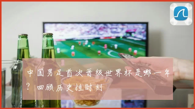中国男足首次晋级世界杯是哪一年?回顾历史性时刻