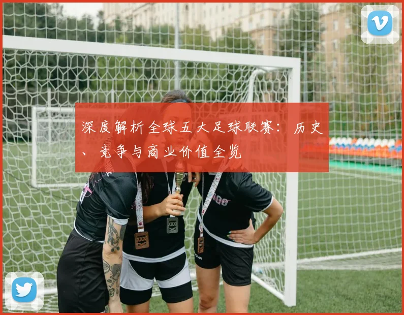 深度解析全球五大足球联赛:历史、竞争与商业价值全览