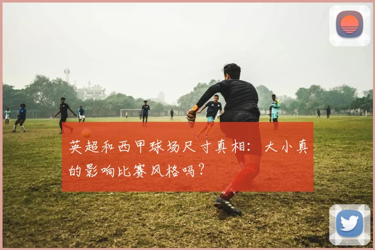 英超和西甲球场尺寸真相：大小真的影响比赛风格吗？