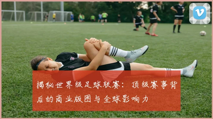 揭秘世界级足球联赛:顶级赛事背后的商业版图与全球影响力