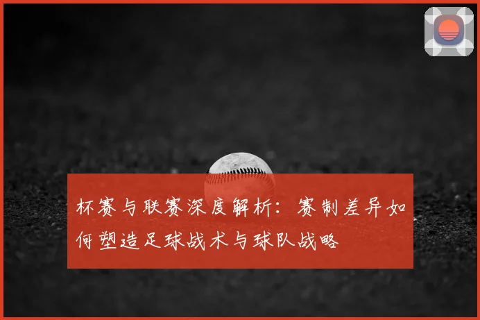 杯赛与联赛深度解析：赛制差异如何塑造足球战术与球队战略