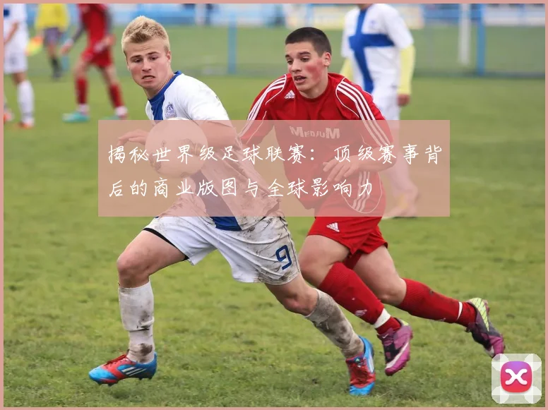 揭秘世界级足球联赛：顶级赛事背后的商业版图与全球影响力