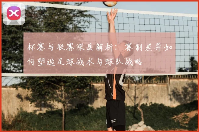 杯赛与联赛深度解析：赛制差异如何塑造足球战术与球队战略