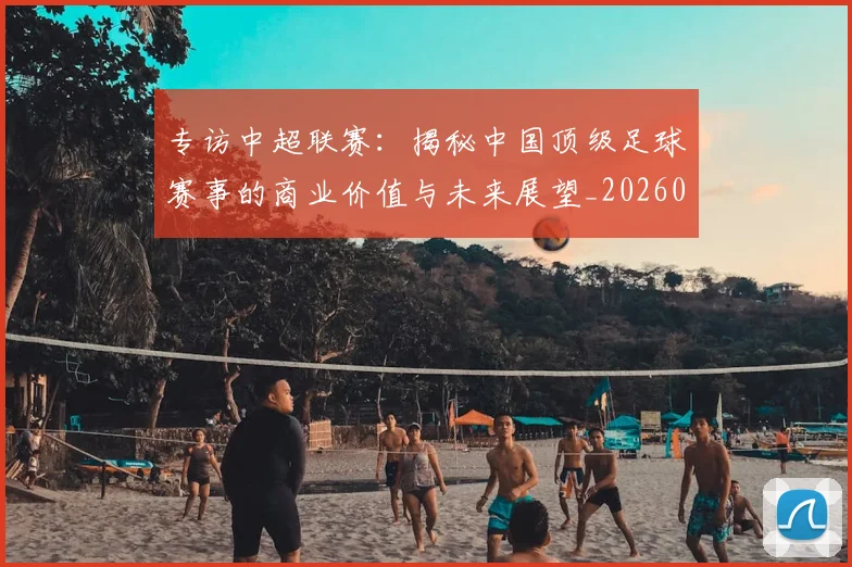 专访中超联赛：揭秘中国顶级足球赛事的商业价值与未来展望_20260608195329