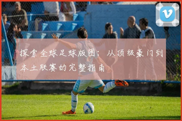 探索全球足球版图：从顶级豪门到本土联赛的完整指南