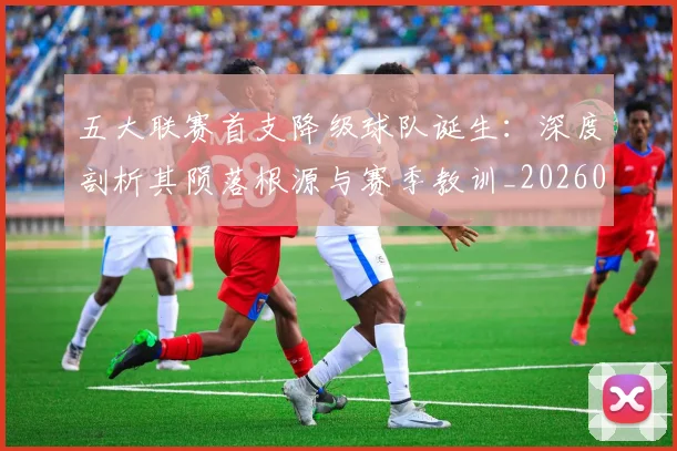 五大联赛首支降级球队诞生：深度剖析其陨落根源与赛季教训_20260611141842