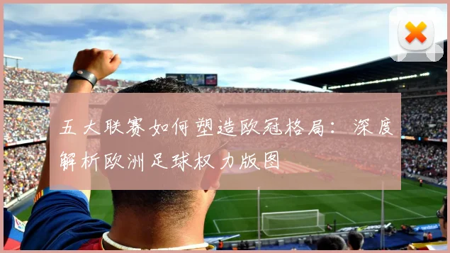 五大联赛如何塑造欧冠格局:深度解析欧洲足球权力版图